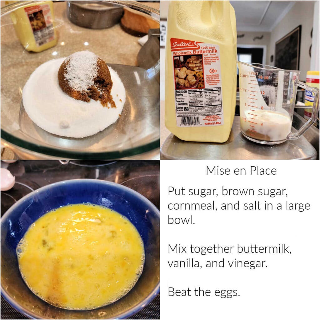 A collage of 3 images and some text. First image is sugar, brown sugar, cornmeal, and salt in a glass bowl. Next is a carton of buttermilk next to a measuring cup of buttermilk, vanilla, and vinegar. Thirs is a blue bowl of beaten egg. Text reads, "Mise en Place Put sugar, brown sugar, cornmeal, and salt in a large bowl. Mix together buttermilk, vanilla, and vinegar. Beat the eggs."